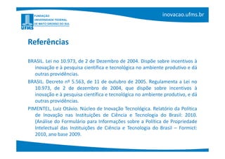 Referências

BRASIL. Lei no 10.973, de 2 de Dezembro de 2004. Dispõe sobre incentivos à
   inovação e à pesquisa científica e tecnológica no ambiente produtivo e dá
   outras providências.
BRASIL. Decreto nº 5.563, de 11 de outubro de 2005. Regulamenta a Lei no
   10.973, de 2 de dezembro de 2004, que dispõe sobre incentivos à
   inovação e à pesquisa científica e tecnológica no ambiente produtivo, e dá
   outras providências.
PIMENTEL, Luiz Otávio. Núcleo de Inovação Tecnológica. Relatório da Política
   de Inovação nas Instituições de Ciência e Tecnologia do Brasil: 2010.
   (Análise do Formulário para Informações sobre a Política de Propriedade
   Intelectual das Instituições de Ciência e Tecnologia do Brasil – Formict:
   2010, ano base 2009.
 