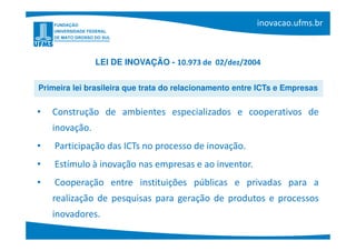 LEI DE INOVAÇÃO - 10.973 de 02/dez/2004


Primeira lei brasileira que trata do relacionamento entre ICTs e Empresas


•   Construção de ambientes especializados e cooperativos de
    inovação.
•   Participação das ICTs no processo de inovação.
•   Estímulo à inovação nas empresas e ao inventor.
•   Cooperação entre instituições públicas e privadas para a
    realização de pesquisas para geração de produtos e processos
    inovadores.
 