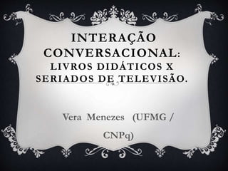 INTERAÇÃO
CONVERSACIONAL:
LIVROS DIDÁTICOS X
SERIADOS DE TELEVISÃO.
Vera Menezes (UFMG /
CNPq)
 