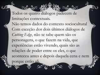 Todos os quatro diálogos padecem de
limitações contextuais.
Não temos dados do contexto sociocultural
Com exceção dos dois últimos diálogos de
Cutting Edge, não se sabe quem são os
personagens, o que fazem na vida, que
experiências estão vivendo, quais são as
relações de poder entre os eles, o que
aconteceu antes e depois daquela cena e nem
porque estão ali.
 