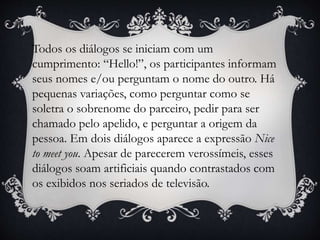 Todos os diálogos se iniciam com um
cumprimento: “Hello!”, os participantes informam
seus nomes e/ou perguntam o nome do outro. Há
pequenas variações, como perguntar como se
soletra o sobrenome do parceiro, pedir para ser
chamado pelo apelido, e perguntar a origem da
pessoa. Em dois diálogos aparece a expressão Nice
to meet you. Apesar de parecerem verossímeis, esses
diálogos soam artificiais quando contrastados com
os exibidos nos seriados de televisão.
 