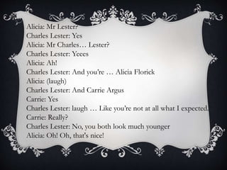 Alicia: Mr Lester?
Charles Lester: Yes
Alicia: Mr Charles… Lester?
Charles Lester: Yeees
Alicia: Ah!
Charles Lester: And you’re … Alicia Florick
Alicia: (laugh)
Charles Lester: And Carrie Argus
Carrie: Yes
Charles Lester: laugh … Like you’re not at all what I expected.
Carrie: Really?
Charles Lester: No, you both look much younger
Alicia: Oh! Oh, that's nice!
 