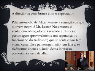 A direção da cena brinca com o expectador
Pela entonação de Alicia, tem-se a sensação de que
o jovem negro é Mr. Lester. No entanto, o
verdadeiro advogado está sentado atrás desse
personagem (provavelmente um segurança ou
funcionário do traficante) que se senta e não tem
vozna cena. Esse personagem não tem fala e, se
tivéssemos apenas o áudio dessa interação,
perderíamos esse detalhe.
.
 