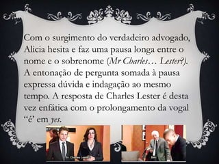Com o surgimento do verdadeiro advogado,
Alicia hesita e faz uma pausa longa entre o
nome e o sobrenome (Mr Charles… Lester?).
A entonação de pergunta somada à pausa
expressa dúvida e indagação ao mesmo
tempo. A resposta de Charles Lester é desta
vez enfática com o prolongamento da vogal
“é’ em yes.
 