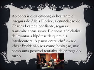 Ao contrário da entonação hesitante e
insegura de Alicia Florick, a enunciação de
Charles Lester é confiante, segura e
transmite entusiasmo. Ele toma a iniciativa
de levantar a hipótese de quem é a
interlocutora. A pausa entre And you’re e
Alicia Florick não soa como hesitação, mas
como uma possível tentativa de entrega do
turno.
 