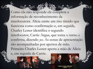 Como ela não responde ele completa a
informação de reconhecimento da
interlocutora. Alicia emite um riso tímido que
funciona como confirmação e, em seguida,
Charles Lester identifica o segundo
interlocutor, Carrie Argus, que toma o turno e
confirma, dizendo yes. As cenas de apresentação
são acompanhadas por apertos de mão.
Primeiro Charles Lester aperta a mão de Alicia
e, em seguida de Carrie.
 
