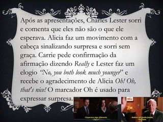 Após as apresentações, Charles Lester sorri
e comenta que eles não são o que ele
esperava. Alicia faz um movimento com a
cabeça sinalizando surpresa e sorri sem
graça. Carrie pede confirmação da
afirmação dizendo Really e Lester faz um
elogio “No, you both look much younger” e
recebe o agradecimento de Alicia Oh! Oh,
that's nice! O marcador Oh é usado para
expressar surpresa.
 