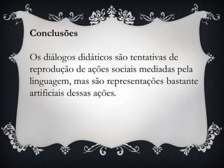 Conclusões
Os diálogos didáticos são tentativas de
reprodução de ações sociais mediadas pela
linguagem, mas são representações bastante
artificiais dessas ações.
 