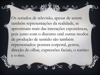 Os seriados de televisão, apesar de serem
também representações da realidade, se
aproximam mais das interações espontâneas,
pois junto com o discurso oral outras modos
de produção de sentido são também
representados: postura corporal, gestos,
direção do olhar, expressões faciais, o sorriso
e o riso.
 