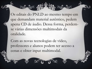 Os editais do PNLD ao mesmo tempo em
que demandam material autêntico, pedem
apena CD de áudio. Dessa forma, perdem-
se várias dimensões multimodais da
oralidade.
Com as novas tecnologias de vídeo,
professores e alunos podem ter acesso a
cenas e obter input multimodal.
 