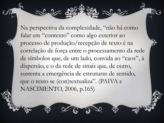 Na perspectiva da complexidade, “não há como
falar em “contexto” como algo exterior ao
processo de produção/recepção de texto é na
correlação de força entre o processamento da rede
de símbolos que, de um lado, convida ao “caos”, à
dispersão, e o da rede de sinais que, de outro,
sustenta a emergência de estruturas de sentido,
que o texto se (con)textualiza”. (PAIVA e
NASCIMENTO, 2006, p.165)
 