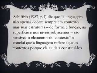 Schiffrin (1987, p.4) diz que “a linguagem
não apenas ocorre sempre em contexto,
mas suas estruturas – de forma e função, na
superfície e nos níveis subjacentes – são
sensíveis a elementos do contexto” e
conclui que a linguagem reflete aqueles
contextos porque ela ajuda a constituí-los.
 