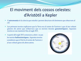 El moviment dels cossos celestes:
d’Aristòtil a Kepler
 L'astronomia és la ciència que estudia i permet descriure els fenòmens que observem al
cel.
 Les primeres teories explicaven que la Terra era el centre de l’univers i que al seu voltant
giraven els astres que s’observava que es movien (teories geocèntriques). Aquestes
teories es van mantenir fins al segle XVI.
 A partir del segle XVI comencen a obrir- se pas
les teories heliocèntriques, Aquestes teories
consideren que el Sol és el centre de l’univers i
al seu voltant giren els altres astres.
 