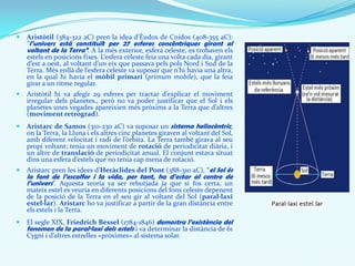  Aristòtil (384-322 aC) pren la idea d’Èudox de Cnidos (408-355 aC):
“l’univers està constituït per 27 esferes concèntriques girant al
voltant de la Terra”. A la més exterior, esfera celeste, es trobaven els
estels en posicions fixes. L’esfera celeste feia una volta cada dia, girant
d’est a oest, al voltant d’un eix que passava pels pols Nord i Sud de la
Terra. Més enllà de l’esfera celeste va suposar que n’hi havia una altra,
en la qual hi havia el mòbil primari (primum mobile), que la feia
girar a un ritme regular.
 Aristòtil hi va afegir 29 esferes per tractar d’explicar el moviment
irregular dels planetes., però no va poder justificar que el Sol i els
planetes unes vegades apareixien més pròxims a la Terra que d’altres
(moviment retrògrad).
 Aristarc de Samos (310-230 aC) va suposar un sistema heliocèntric,
on la Terra, la Lluna i els altres cinc planetes giraven al voltant del Sol,
amb diferent velocitat i radi de l’òrbita. La Terra també girava al seu
propi voltant; tenia un moviment de rotació de periodicitat diària, i
un altre de translació de periodicitat anual. El conjunt estava situat
dins una esfera d’estels que no tenia cap mena de rotació.
 Aristarc pren les idees d’Heràclides del Pont (388-310 aC), “el Sol és
la font de l’escalfor i la vida, per tant, ha d’estar al centre de
l’univers”. Aquesta teoria va ser rebutjada ja que si fos certa, un
mateix estel es veuria en diferents posicions del fons celeste depenent
de la posició de la Terra en el seu gir al voltant del Sol (paral·laxi
estel·lar). Aristarc ho va justificar a partir de la gran distància entre
els estels i la Terra.
 El segle XIX, Friedrich Bessel (1784-1846) demostra l’existència del
fenomen de la paral·laxi dels estels i va determinar la distància de 61
Cygni i d’altres estrelles «pròximes» al sistema solar.
 