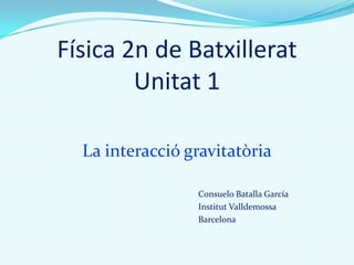 Física 2n de Batxillerat
Unitat 1
La interacció gravitatòria
Consuelo Batalla García
Institut Valldemossa
Barcelona
 