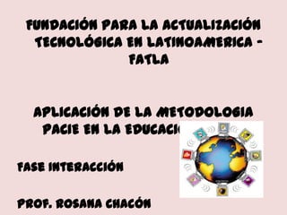 FUNDACIÓN PARA LA ACTUALIZACIÓN TECNOLÓGICA EN LATINOAMERICA - FATLA APLICACIÓN DE LA METODOLOGIA PACIE EN LA EDUCACION VIRTUAL Fase Interacción Prof. Rosana Chacón               