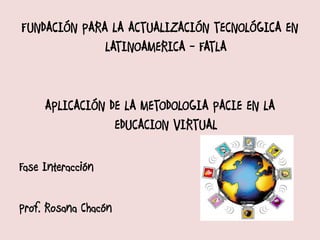FUNDACIÓN PARA LA ACTUALIZACIÓN TECNOLÓGICA EN
              LATINOAMERICA - FATLA


     APLICACIÓN DE LA METODOLOGIA PACIE EN LA
                 EDUCACION VIRTUAL

Fase Interacción

Prof. Rosana Chacón
 