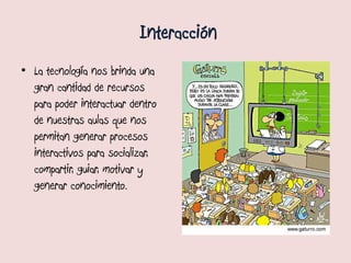 Interacción
• La tecnología nos brinda una
  gran cantidad de recursos
  para poder interactuar dentro
  de nuestras aulas que nos
  permitan generar procesos
  interactivos para socializar,
  compartir, guiar, motivar y
  generar conocimiento.
 