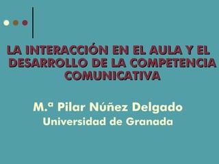 LA INTERACCIÓN EN EL AULA Y EL
DESARROLLO DE LA COMPETENCIA
        COMUNICATIVA

   M.ª Pilar Núñez Delgado
     Universidad de Granada
 