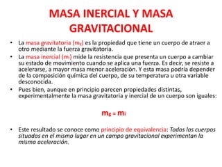MASA INERCIAL Y MASA
GRAVITACIONAL
• La masa gravitatoria (mg) es la propiedad que tiene un cuerpo de atraer a
otro mediante la fuerza gravitatoria.
• La masa inercial (mi) mide la resistencia que presenta un cuerpo a cambiar
su estado de movimiento cuando se aplica una fuerza. Es decir, se resiste a
acelerarse, a mayor masa menor aceleración. Y esta masa podría depender
de la composición química del cuerpo, de su temperatura u otra variable
desconocida.
• Pues bien, aunque en principio parecen propiedades distintas,
experimentalmente la masa gravitatoria y inercial de un cuerpo son iguales:
mg = mi
• Este resultado se conoce como principio de equivalencia: Todos los cuerpos
situados en el mismo lugar en un campo gravitacional experimentan la
misma aceleración.
 