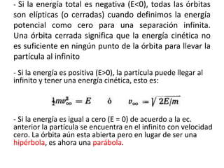 - Si la energía total es negativa (E<0), todas las órbitas
son elípticas (o cerradas) cuando definimos la energía
potencial como cero para una separación infinita.
Una órbita cerrada significa que la energía cinética no
es suficiente en ningún punto de la órbita para llevar la
partícula al infinito
- Si la energía es positiva (E>0), la partícula puede llegar al
infinito y tener una energía cinética, esto es:
- Si la energía es igual a cero (E = 0) de acuerdo a la ec.
anterior la partícula se encuentra en el infinito con velocidad
cero. La órbita aún esta abierta pero en lugar de ser una
hipérbola, es ahora una parábola.
 
