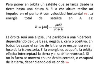 Para poner en órbita un satélite que se lanza desde la
tierra hasta una altura h. Si a esa altura recibe un
impulso en el punto A con velocidad horizontal vo . La
energía total del satélite en A es:
La órbita será una elipse, una parábola o una hipérbola
dependiendo de que E sea, negativa, cero o positiva. En
todos los casos el centro de la tierra se encuentra en el
foco de la trayectoria. Si la energía es pequeña la órbita
elíptica interceptará la tierra y el satélite retornará. Si
no lo fuera se moverá en una órbita cerrada, o escapará
de la tierra, dependiendo del valor de vo.
 