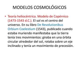 MODELOS COSMOLÓGICOS
• Teoría heliocéntrica. Modelo de Copérnico
(1473-1543 d.C.). El sol es el centro del
universo. En su libro De Revolutionibus
Orbium Coelestium (1543), publicado cuando
estaba muriendo manifestaba que la tierra
tenía tres movimientos: giraba en una órbita
circular alrededor del sol, rotaba sobre un eje
inclinado y tenía un movimiento de precesión.
 