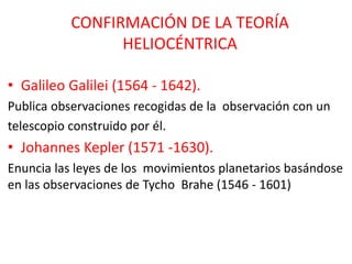 CONFIRMACIÓN DE LA TEORÍA
HELIOCÉNTRICA
• Galileo Galilei (1564 - 1642).
Publica observaciones recogidas de la observación con un
telescopio construido por él.
• Johannes Kepler (1571 -1630).
Enuncia las leyes de los movimientos planetarios basándose
en las observaciones de Tycho Brahe (1546 - 1601)
 