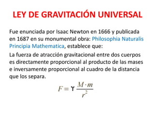 LEY DE GRAVITACIÓN UNIVERSAL
Fue enunciada por Isaac Newton en 1666 y publicada
en 1687 en su monumental obra: Philosophia Naturalis
Principia Mathematica, establece que:
La fuerza de atracción gravitacional entre dos cuerpos
es directamente proporcional al producto de las mases
e inversamente proporcional al cuadro de la distancia
que los separa.
 