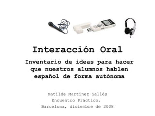Interacción Oral
Matilde Martínez Sallés
Encuentro Práctico,
Barcelona, diciembre de 2008
Inventario de ideas para hacer
que nuestros alumnos hablen
español de forma autónoma
 