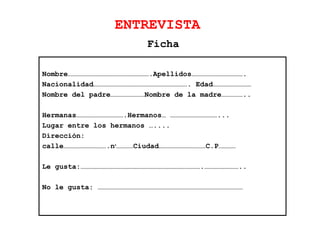 ENTREVISTA
Nombre………………………………………………….Apellidos……………………………….
Nacionalidad…………………………………………………………. Edad………………………
Nombre del padre……………………Nombre de la madre……………..
Hermanas…………………………….Hermanos… ……………………………...
Lugar entre los hermanos …....
Dirección:
calle………………………….no
…………Ciudad……………………………C.P…………
Le gusta:………………………………………………………………………….……………………..
No le gusta: …………………………………………………………………………………………
Ficha
 