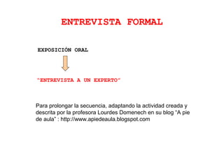 ENTREVISTA FORMAL
“ENTREVISTA A UN EXPERTO”
EXPOSICIÓN ORAL
Para prolongar la secuencia, adaptando la actividad creada y
descrita por la profesora Lourdes Domenech en su blog “A pie
de aula” : http://www.apiedeaula.blogspot.com
 
