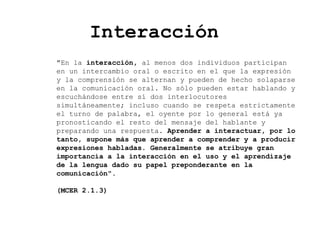 Interacción
"En la interacción, al menos dos individuos participan
en un intercambio oral o escrito en el que la expresión
y la comprensión se alternan y pueden de hecho solaparse
en la comunicación oral. No sólo pueden estar hablando y
escuchándose entre sí dos interlocutores
simultáneamente; incluso cuando se respeta estrictamente
el turno de palabra, el oyente por lo general está ya
pronosticando el resto del mensaje del hablante y
preparando una respuesta. Aprender a interactuar, por lo
tanto, supone más que aprender a comprender y a producir
expresiones habladas. Generalmente se atribuye gran
importancia a la interacción en el uso y el aprendizaje
de la lengua dado su papel preponderante en la
comunicación".
(MCER 2.1.3)
 