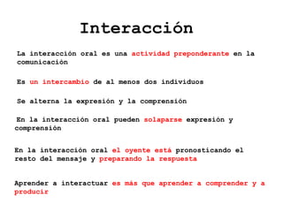 Interacción
Es un intercambio de al menos dos individuos
Se alterna la expresión y la comprensión
En la interacción oral pueden solaparse expresión y
comprensión
En la interacción oral el oyente está pronosticando el
resto del mensaje y preparando la respuesta
Aprender a interactuar es más que aprender a comprender y a
producir
La interacción oral es una actividad preponderante en la
comunicación
 