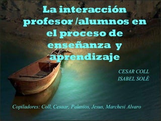Copiladores: Coll, Cesaar, Palasios, Jesus, Marchesi Alvaro La interacción profesor /alumnos en el proceso de enseñanza  y aprendizaje CESAR COLL ISABEL SOLÉ 