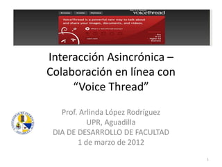 Interacción Asincrónica –
Colaboración en línea con
     “Voice Thread”
   Prof. Arlinda López Rodríguez
           UPR, Aguadilla
 DIA DE DESARROLLO DE FACULTAD
        1 de marzo de 2012
                                   1
 
