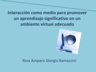 Interacción como medio para promover
un aprendizaje significativo en un
ambiente virtual adecuado
Rina Amparo Giorgis Ramazzini
 
