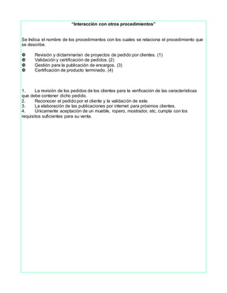 “Interacción con otros procedimientos”
Se Indica el nombre de los procedimientos con los cuales se relaciona el procedimiento que
se describe.
Revisión y dictaminarían de proyectos de pedido por clientes. (1)
Validación y certificación de pedidos. (2)
Gestión para la publicación de encargos. (3)
Certificación de producto terminado. (4)
1. La revisión de los pedidos de los clientes para la verificación de las características
que debe contener dicho pedido.
2. Reconocer el pedido por el cliente y la validación de este.
3. La elaboración de las publicaciones por internet para próximos clientes.
4. Únicamente aceptación de un mueble, ropero, mostrador, etc, cumpla con los
requisitos suficientes para su venta.