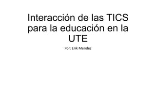 Interacción de las TICS
para la educación en la
UTE
Por: Erik Mendez
 