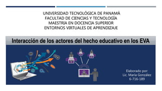 UNIVERSIDAD TECNOLÓGICA DE PANAMÁ
FACULTAD DE CIENCIAS Y TECNOLOGÍA
MAESTRIA EN DOCENCIA SUPERIOR
ENTORNOS VIRTUALES DE APRENDIZAJE
Elaborado por:
Lic. María González
6-716-189
Interacción de los actores del hecho educativo en los EVA
 
