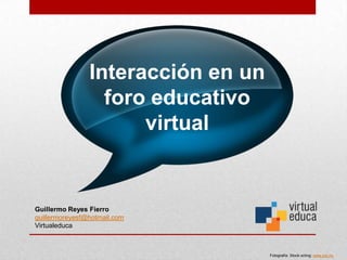 Interacción en un
                  foro educativo
                      virtual


Guillermo Reyes Fierro
guillermoreyesf@hotmail.com
Virtualeduca



                                    Fotografía: Stock.xchng: www.sxc.hu
 