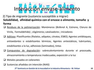 Interacción envase-alimento
2) Tipo de migrante (sustancia susceptible a migrar)
 Residuos de la polimerización: Monómeros (Bisfenol A, Estireno, Cloruro de
Vinilo, Formaldehído) ; oligómeros; catalizadores ; iniciadores
 Aditivos: Plastificantes (ftalatos, adipatos, citratos, ESBO); Agentes antibloqueo,
antioxidantes o estabilizantes térmicos, Agentes antiestáticos, lubricantes,
estabilizantes a la luz, adhesivos (laminados), tintas
 Compuestos de degradación: sobrecalentamiento durante el procesado,
almacenamiento a temperaturas inadecuadas, exposición a la luz
 Metales pesados en colorantes
 Sustancias añadidas sin intención (NIAS)
Solubilidad, afinidad química con el envase o alimento, tamaño y
forma
2do Seminario en Gestión de la Inocuidad en la Industria Alimentaria – M. Peltzer 10
 