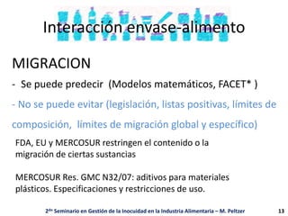 Interacción envase-alimento
MIGRACION
- Se puede predecir (Modelos matemáticos, FACET* )
- No se puede evitar (legislación, listas positivas, límites de
composición, límites de migración global y específico)
2do Seminario en Gestión de la Inocuidad en la Industria Alimentaria – M. Peltzer
FDA, EU y MERCOSUR restringen el contenido o la
migración de ciertas sustancias
MERCOSUR Res. GMC N32/07: aditivos para materiales
plásticos. Especificaciones y restricciones de uso.
13
 