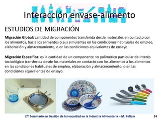 Interacción envase-alimento
ESTUDIOS DE MIGRACIÓN
Migración Global: cantidad de componentes transferida desde materiales en contacto con
los alimentos, hacia los alimentos o sus simulantes en las condiciones habituales de empleo,
elaboración y almacenamiento, o en las condiciones equivalentes de ensayo.
Migración Específica: es la cantidad de un componente no polimérico particular de interés
toxicológico transferida desde los materiales en contacto con los alimentos a los alimentos
en las condiciones habituales de empleo, elaboración y almacenamiento, o en las
condiciones equivalentes de ensayo.
2do Seminario en Gestión de la Inocuidad en la Industria Alimentaria – M. Peltzer 14
 