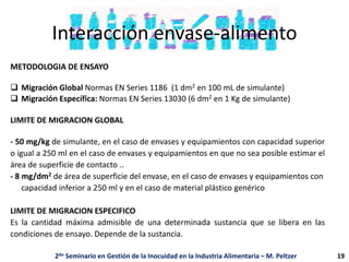 Interacción envase-alimento
METODOLOGIA DE ENSAYO
 Migración Global Normas EN Series 1186 (1 dm2 en 100 mL de simulante)
 Migración Específica: Normas EN Series 13030 (6 dm2 en 1 Kg de simulante)
LIMITE DE MIGRACION GLOBAL
- 50 mg/kg de simulante, en el caso de envases y equipamientos con capacidad superior
o igual a 250 ml en el caso de envases y equipamientos en que no sea posible estimar el
área de superficie de contacto ..
- 8 mg/dm2 de área de superficie del envase, en el caso de envases y equipamientos con
capacidad inferior a 250 ml y en el caso de material plástico genérico
LIMITE DE MIGRACION ESPECIFICO
Es la cantidad máxima admisible de una determinada sustancia que se libera en las
condiciones de ensayo. Depende de la sustancia.
2do Seminario en Gestión de la Inocuidad en la Industria Alimentaria – M. Peltzer 19
 