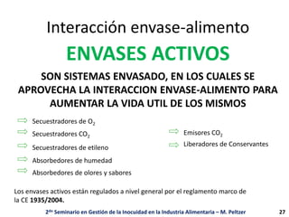 Interacción envase-alimento
SON SISTEMAS ENVASADO, EN LOS CUALES SE
APROVECHA LA INTERACCION ENVASE-ALIMENTO PARA
AUMENTAR LA VIDA UTIL DE LOS MISMOS
ENVASES ACTIVOS
Secuestradores de O2
Secuestradores CO2
Secuestradores de etileno
Absorbedores de humedad
Absorbedores de olores y sabores
Emisores CO2
Liberadores de Conservantes
Los envases activos están regulados a nivel general por el reglamento marco de
la CE 1935/2004.
2do Seminario en Gestión de la Inocuidad en la Industria Alimentaria – M. Peltzer 27
 
