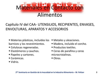 Materiales en Contacto con
Alimentos
Capítulo IV del CAA- UTENSILIOS, RECIPIENTES, ENVASES,
ENVOLTURAS, APARATOS Y ACCESORIOS
 Materias plásticas, incluidos los
barnices y los revestimientos.
 Celulosas regeneradas.
 Elastómeros y cauchos.
 Papeles y cartones.
 Cerámicas.
 Vidrio.
 Metales y aleaciones.
 Madera, incluido el corcho.
 Productos textiles.
 Ceras de parafina y ceras
microcristalinas.
 Otros.
2do Seminario en Gestión de la Inocuidad en la Industria Alimentaria – M. Peltzer 3
 