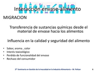 Interacción envase-alimento
MIGRACION
Transferencia de sustancias químicas desde el
material de envase hacia los alimentos
Influencia en la calidad y seguridad del alimento
• Sabor, aroma , color
• Interés toxicológico
• Perdida de funcionalidad del envase
• Rechazo del consumidor
2do Seminario en Gestión de la Inocuidad en la Industria Alimentaria – M. Peltzer 6
 