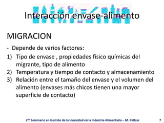 Interacción envase-alimento
MIGRACION
- Depende de varios factores:
1) Tipo de envase , propiedades físico químicas del
migrante, tipo de alimento
2) Temperatura y tiempo de contacto y almacenamiento
3) Relación entre el tamaño del envase y el volumen del
alimento (envases más chicos tienen una mayor
superficie de contacto)
2do Seminario en Gestión de la Inocuidad en la Industria Alimentaria – M. Peltzer 7
 