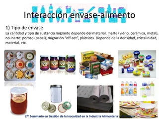 Interacción envase-alimento
1) Tipo de envase
La cantidad y tipo de sustancia migrante depende del material. Inerte (vidrio, cerámica, metal),
no inerte: poroso (papel), migración “off-set”, plásticos. Depende de la densidad, cristalinidad,
material, etc.
2do Seminario en Gestión de la Inocuidad en la Industria Alimentaria – M. Peltzer 8
 